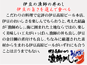 伊豆の漁師の丼めし　伊豆の旨さを選んで食べる　こだわりの料理で定評の伊豆高原ビール本店、伊豆のおいしさを楽しんでもらおうと、考えた結論が「漁師めし」。海に囲まれた土地ならではの、楽しく美味しい工夫がいっぱい。漁師の丼も良し、伊豆の金目鯛の煮付けも良し、ちなみに厳選された素材から生まれる伊豆高原ビールがいずれかにも合うことは言うまでもない。